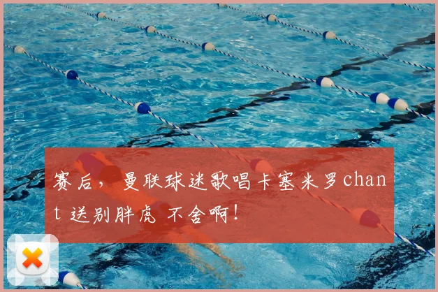 赛后，曼联球迷歌唱卡塞米罗chant 送别胖虎 不舍啊！