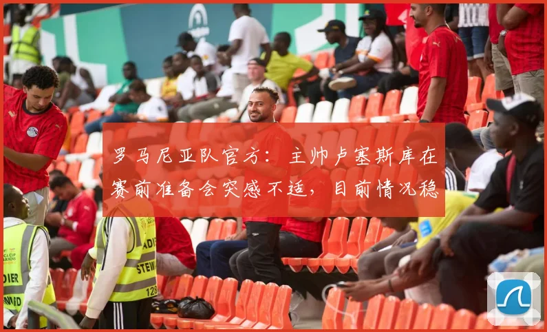 罗马尼亚队官方：主帅卢塞斯库在赛前准备会突感不适，目前情况稳定