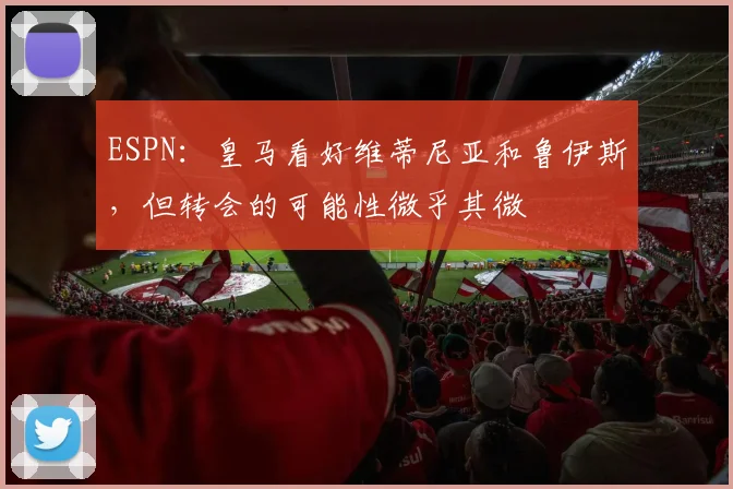 ESPN：皇马看好维蒂尼亚和鲁伊斯，但转会的可能性微乎其微