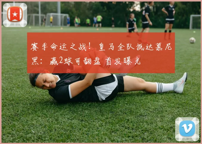 赛季命运之战！皇马全队抵达慕尼黑：赢2球可翻盘 首发曝光