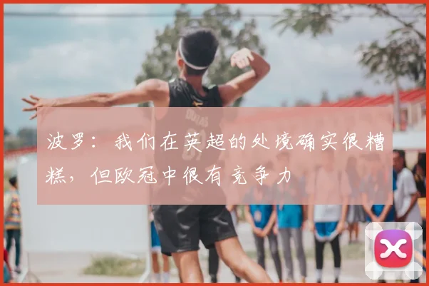 波罗：我们在英超的处境确实很糟糕，但欧冠中很有竞争力