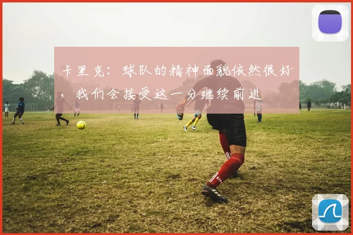 卡里克：球队的精神面貌依然很好，我们会接受这一分继续前进