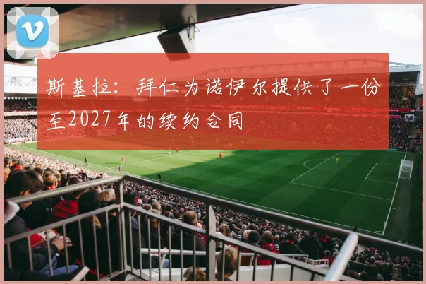 斯基拉：拜仁为诺伊尔提供了一份至2027年的续约合同