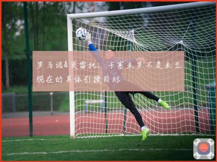 罗马诺&莫雷托：卡塞米罗不是米兰现在的具体引援目标