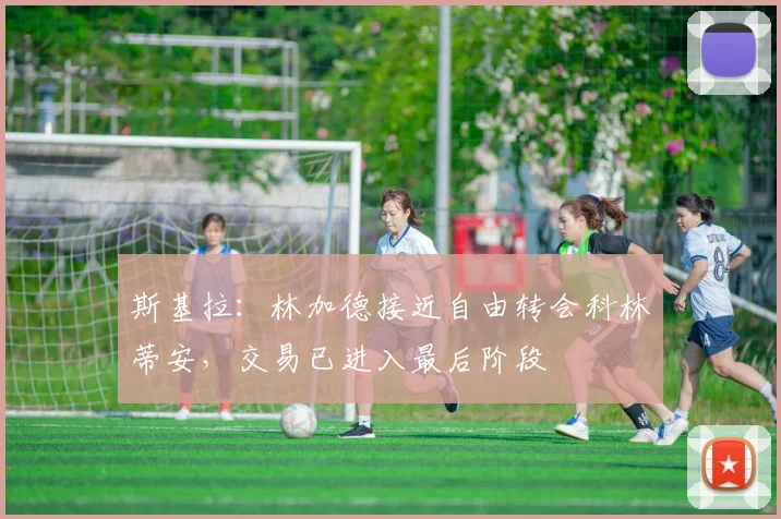 斯基拉：林加德接近自由转会科林蒂安，交易已进入最后阶段