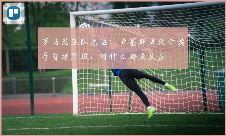 罗马尼亚队总监：卢塞斯库处于诱导昏迷阶段，对什么都没反应