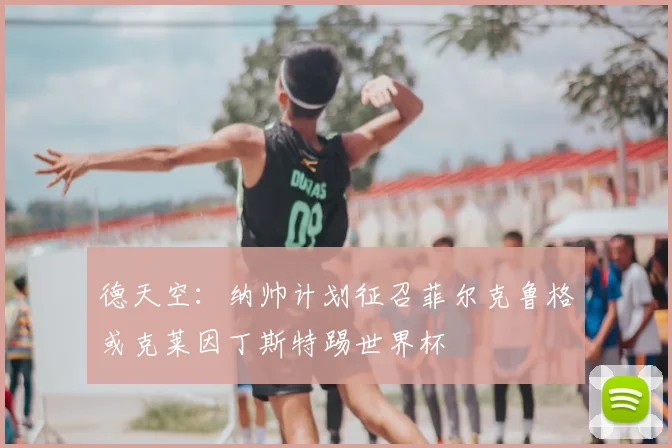 德天空：纳帅计划征召菲尔克鲁格或克莱因丁斯特踢世界杯