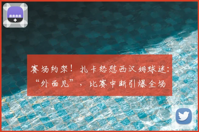 赛场约架！扎卡怒怼西汉姆球迷：“外面见”，比赛中断引爆全场