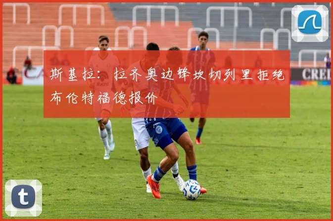 斯基拉：拉齐奥边锋坎切列里拒绝布伦特福德报价