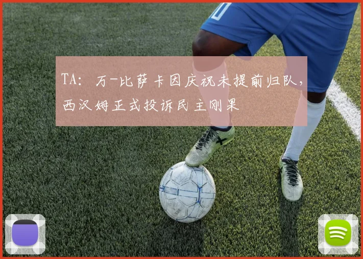 TA：万-比萨卡因庆祝未提前归队，西汉姆正式投诉民主刚果