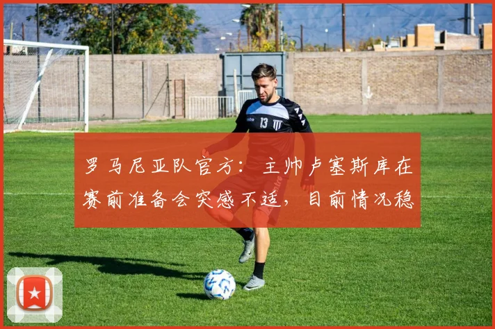 罗马尼亚队官方：主帅卢塞斯库在赛前准备会突感不适，目前情况稳定