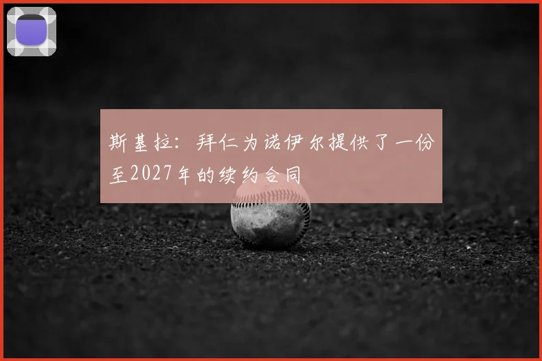 斯基拉：拜仁为诺伊尔提供了一份至2027年的续约合同
